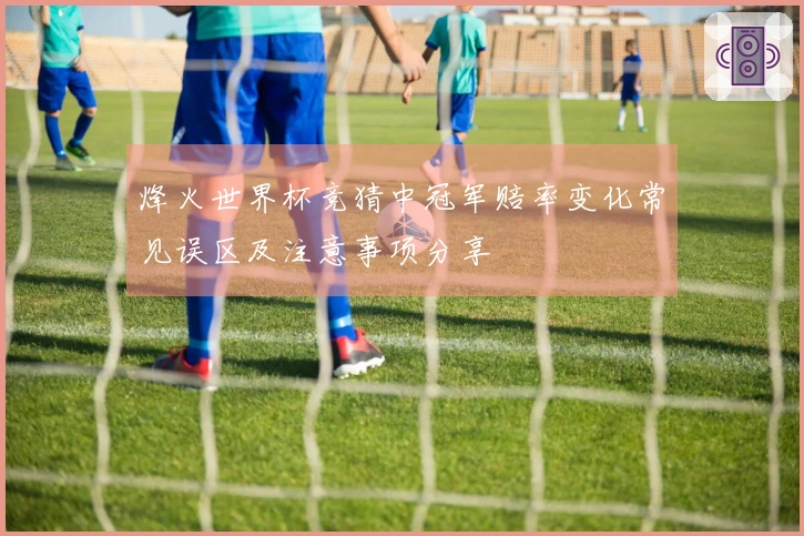 烽火世界杯竞猜中冠军赔率变化常见误区及注意事项分享